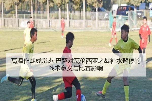 高温作战成常态 巴萨对瓦伦西亚之战补水暂停的战术意义与比赛影响