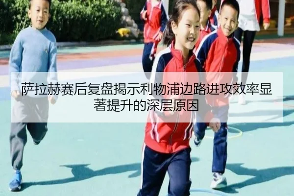 萨拉赫赛后复盘揭示利物浦边路进攻效率显著提升的深层原因