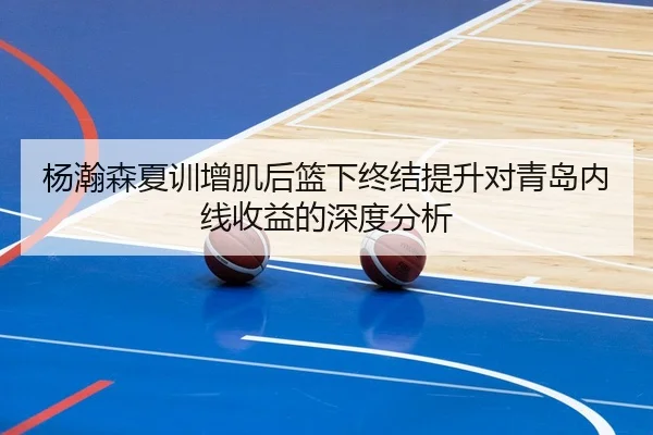 杨瀚森夏训增肌后篮下终结提升对青岛内线收益的深度分析