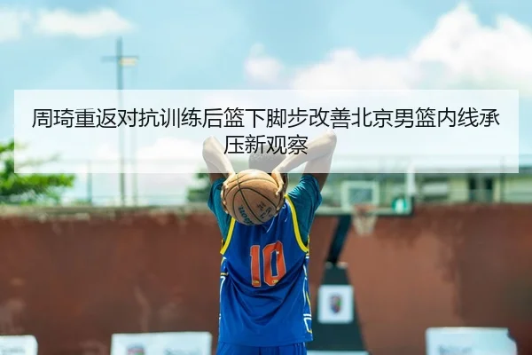 周琦重返对抗训练后篮下脚步改善北京男篮内线承压新观察